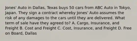 Jones' Auto in Dallas, Texas buys 50 cars from ABC Auto in Tokyo, Japan. They sign a contract whereby Jones' Auto assumes the risk of any damages to the cars until they are delivered. What term of sale have they agreed to? A. Cargo, Insurance, and Freight B. Cost and Freight C. Cost, Insurance, and Freight D. Free on Board, Dallas