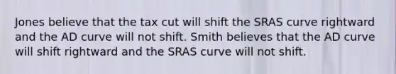 Jones believe that the tax cut will shift the SRAS curve rightward and the AD curve will not shift. Smith believes that the AD curve will shift rightward and the SRAS curve will not shift.