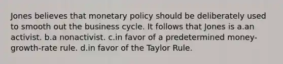 Jones believes that monetary policy should be deliberately used to smooth out the business cycle. It follows that Jones is a.an activist. b.a nonactivist. c.in favor of a predetermined money-growth-rate rule. d.in favor of the Taylor Rule.