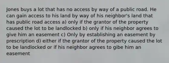 Jones buys a lot that has no access by way of a public road. He can gain access to his land by way of his neighbor's land that has public road access a) only if the grantor of the property caused the lot to be landlocked b) only if his neighbor agrees to give him an easement c) Only by establishing an easement by prescription d) either if the grantor of the property caused the lot to be landlocked or if his neighbor agrees to gibe him an easement