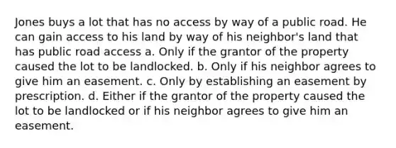 Jones buys a lot that has no access by way of a public road. He can gain access to his land by way of his neighbor's land that has public road access a. Only if the grantor of the property caused the lot to be landlocked. b. Only if his neighbor agrees to give him an easement. c. Only by establishing an easement by prescription. d. Either if the grantor of the property caused the lot to be landlocked or if his neighbor agrees to give him an easement.