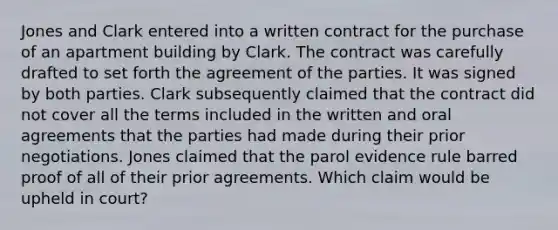 Jones and Clark entered into a written contract for the purchase of an apartment building by Clark. The contract was carefully drafted to set forth the agreement of the parties. It was signed by both parties. Clark subsequently claimed that the contract did not cover all the terms included in the written and oral agreements that the parties had made during their prior negotiations. Jones claimed that the parol evidence rule barred proof of all of their prior agreements. Which claim would be upheld in court?