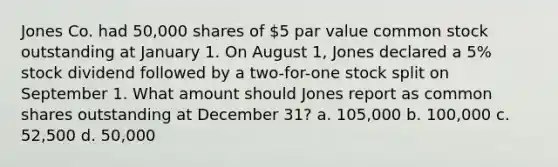 Jones Co. had 50,000 shares of 5 par value common stock outstanding at January 1. On August 1, Jones declared a 5% stock dividend followed by a two-for-one stock split on September 1. What amount should Jones report as common shares outstanding at December 31? a. 105,000 b. 100,000 c. 52,500 d. 50,000