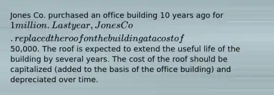 Jones Co. purchased an office building 10 years ago for 1 million. Last year, Jones Co. replaced the roof on the building at a cost of50,000. The roof is expected to extend the useful life of the building by several years. The cost of the roof should be capitalized (added to the basis of the office building) and depreciated over time.