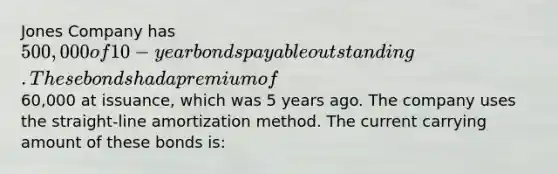 Jones Company has 500,000 of 10-year bonds payable outstanding. These bonds had a premium of60,000 at issuance, which was 5 years ago. The company uses the straight-line amortization method. The current carrying amount of these bonds is: