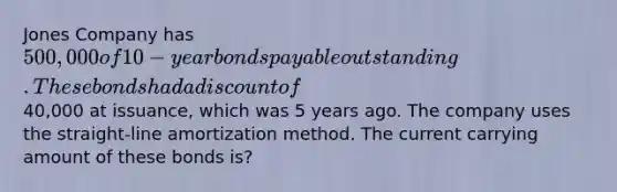 Jones Company has 500,000 of 10-year bonds payable outstanding. These bonds had a discount of40,000 at issuance, which was 5 years ago. The company uses the straight-line amortization method. The current carrying amount of these bonds is?