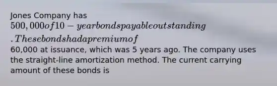 Jones Company has 500,000 of 10-year bonds payable outstanding. These bonds had a premium of60,000 at issuance, which was 5 years ago. The company uses the straight-line amortization method. The current carrying amount of these bonds is