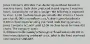 Jones Company allocates manufacturing overhead based on machine hours. Each chair produced should require 3 machine hours. According to the static budget, the following is expected to incur: 1,200 machine hours per month (400 chairs x 3 hours per chair)6,000 in variable manufacturing overhead costs8,400 in fixed manufacturing overhead costs During January, Jones Company actually used 1,100 machine hours to make 410 chairs. The company spent 5,800 in variable manufacturing overhead costs and8,100 in fixed manufacturing overhead costs. What is the fixed overhead cost variance? ANSWER