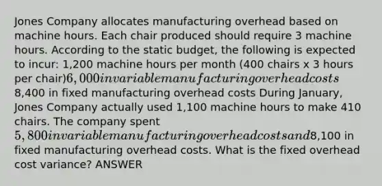 Jones Company allocates manufacturing overhead based on machine hours. Each chair produced should require 3 machine hours. According to the static budget, the following is expected to incur: 1,200 machine hours per month (400 chairs x 3 hours per chair)6,000 in variable manufacturing overhead costs8,400 in fixed manufacturing overhead costs During January, Jones Company actually used 1,100 machine hours to make 410 chairs. The company spent 5,800 in variable manufacturing overhead costs and8,100 in fixed manufacturing overhead costs. What is the fixed overhead cost variance? ANSWER