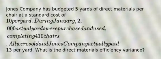 Jones Company has budgeted 5 yards of direct materials per chair at a standard cost of 10 per yard. During January, 2,000 actual yards were purchased and used, completing 410 chairs. All were sold and Jones Company actually paid13 per yard. What is the direct materials efficiency variance?