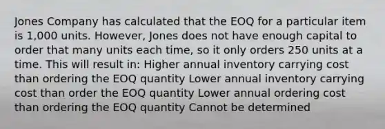 Jones Company has calculated that the EOQ for a particular item is 1,000 units. However, Jones does not have enough capital to order that many units each time, so it only orders 250 units at a time. This will result in: Higher annual inventory carrying cost than ordering the EOQ quantity Lower annual inventory carrying cost than order the EOQ quantity Lower annual ordering cost than ordering the EOQ quantity Cannot be determined