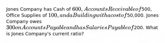 Jones Company has Cash of 600, Accounts Receivable of500, Office Supplies of 100, and a Building with a cost of50,000. Jones Company owes 300 on Accounts Payable and has Salaries Payable of200. What is Jones Company's current ratio?