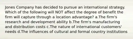 Jones Company has decided to pursue an international strategy. Which of the following will NOT affect the degree of benefit the firm will capture through a location advantage? a.The firm's research and development ability b.The firm's manufacturing and distribution costs c.The nature of international customers' needs d.The influences of cultural and formal country institutions