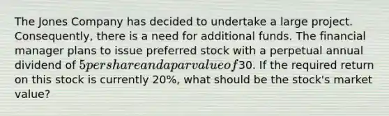 The Jones Company has decided to undertake a large project. Consequently, there is a need for additional funds. The financial manager plans to issue preferred stock with a perpetual annual dividend of 5 per share and a par value of30. If the required return on this stock is currently 20%, what should be the stock's market value?