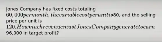 Jones Company has fixed costs totaling 60,000 per month, the variable cost per unit is80, and the selling price per unit is 120. How much revenue must Jones Company generate to earn96,000 in target profit?