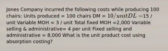 Jones Company incurred the following costs while producing 100 chairs: Units produced = 100 chairs DM = 10 / unit DL =15 / unit Variable MOH = 3 / unit Total fixed MOH =2,000 Variable selling & administrative= 4 per unit Fixed selling and administrative = 8,000 What is the unit product cost using absorption costing?