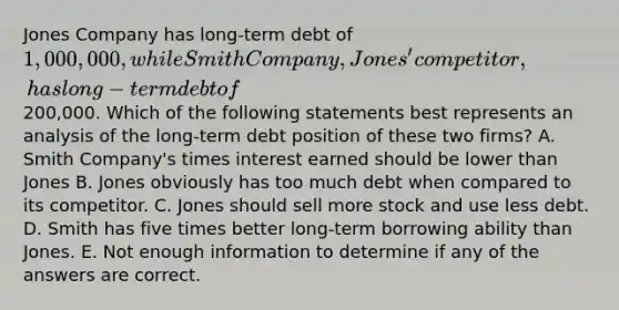 Jones Company has long-term debt of 1,000,000, while Smith Company, Jones' competitor, has long-term debt of200,000. Which of the following statements best represents an analysis of the long-term debt position of these two firms? A. Smith Company's times interest earned should be lower than Jones B. Jones obviously has too much debt when compared to its competitor. C. Jones should sell more stock and use less debt. D. Smith has five times better long-term borrowing ability than Jones. E. Not enough information to determine if any of the answers are correct.