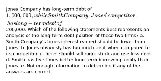 Jones Company has long-term debt of 1,000,000, while Smith Company, Jones' competitor, has long-term debt of200,000. Which of the following statements best represents an analysis of the long-term debt position of these two firms? a. Smith Company's times interest earned should be lower than Jones. b. Jones obviously has too much debt when compared to its competitor. c. Jones should sell more stock and use less debt. d. Smith has five times better long-term borrowing ability than Jones. e. Not enough information to determine if any of the answers are correct.