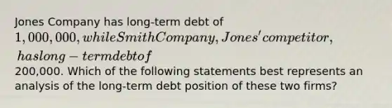 Jones Company has long-term debt of 1,000,000, while Smith Company, Jones' competitor, has long-term debt of200,000. Which of the following statements best represents an analysis of the long-term debt position of these two firms?