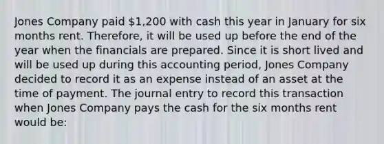 Jones Company paid 1,200 with cash this year in January for six months rent. Therefore, it will be used up before the end of the year when the financials are prepared. Since it is short lived and will be used up during this accounting period, Jones Company decided to record it as an expense instead of an asset at the time of payment. The journal entry to record this transaction when Jones Company pays the cash for the six months rent would be: