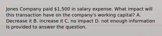 Jones Company paid 1,500 in salary expense. What impact will this transaction have on the company's working capital? A. Decrease it B. increase it C. no impact D. not enough information is provided to answer the question.