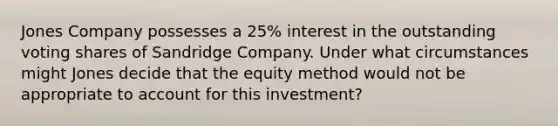 Jones Company possesses a 25% interest in the outstanding voting shares of Sandridge Company. Under what circumstances might Jones decide that the equity method would not be appropriate to account for this investment?