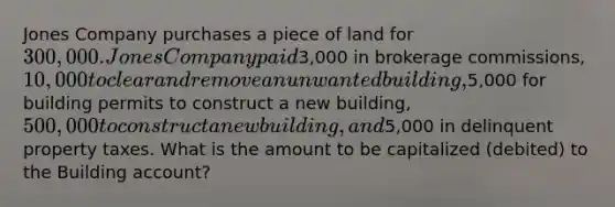 Jones Company purchases a piece of land for 300,000. Jones Company paid3,000 in brokerage commissions, 10,000 to clear and remove an unwanted building,5,000 for building permits to construct a new building, 500,000 to construct a new building, and5,000 in delinquent property taxes. What is the amount to be capitalized (debited) to the Building account?