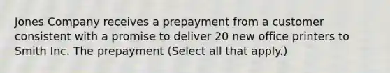 Jones Company receives a prepayment from a customer consistent with a promise to deliver 20 new office printers to Smith Inc. The prepayment (Select all that apply.)