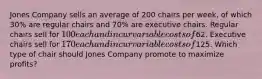 Jones Company sells an average of 200 chairs per week, of which 30% are regular chairs and 70% are executive chairs. Regular chairs sell for 100 each and incur variable costs of62. Executive chairs sell for 170 each and incur variable costs of125. Which type of chair should Jones Company promote to maximize profits?