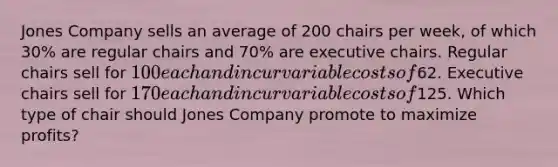 Jones Company sells an average of 200 chairs per week, of which 30% are regular chairs and 70% are executive chairs. Regular chairs sell for 100 each and incur variable costs of62. Executive chairs sell for 170 each and incur variable costs of125. Which type of chair should Jones Company promote to maximize profits?