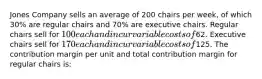 Jones Company sells an average of 200 chairs per week, of which 30% are regular chairs and 70% are executive chairs. Regular chairs sell for 100 each and incur variable costs of62. Executive chairs sell for 170 each and incur variable costs of125. The contribution margin per unit and total contribution margin for regular chairs is: