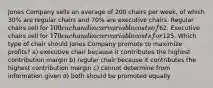 Jones Company sells an average of 200 chairs per week, of which 30% are regular chairs and 70% are executive chairs. Regular chairs sell for 100 each and incur variable costs of62. Executive chairs sell for 170 each and incur variable costs for125. Which type of chair should Jones Company promote to maximize profits? a) executive chair because it contributes the highest contribution margin b) regular chair because it contributes the highest contribution margin c) cannot determine from information given d) both should be promoted equally