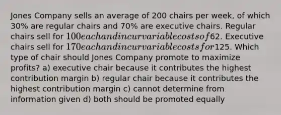 Jones Company sells an average of 200 chairs per week, of which 30% are regular chairs and 70% are executive chairs. Regular chairs sell for 100 each and incur variable costs of62. Executive chairs sell for 170 each and incur variable costs for125. Which type of chair should Jones Company promote to maximize profits? a) executive chair because it contributes the highest contribution margin b) regular chair because it contributes the highest contribution margin c) cannot determine from information given d) both should be promoted equally