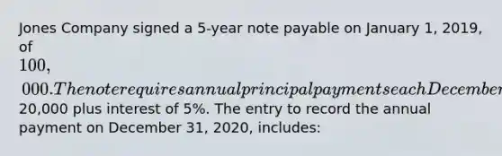 Jones Company signed a 5-year note payable on January 1, 2019, of 100,000. The note requires annual principal payments each December 31 of20,000 plus interest of 5%. The entry to record the annual payment on December 31, 2020, includes: