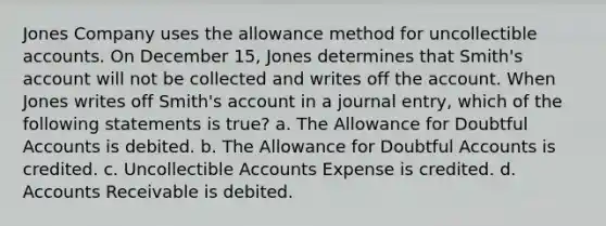 Jones Company uses the allowance method for uncollectible accounts. On December 15, Jones determines that Smith's account will not be collected and writes off the account. When Jones writes off Smith's account in a journal entry, which of the following statements is true? a. The Allowance for Doubtful Accounts is debited. b. The Allowance for Doubtful Accounts is credited. c. Uncollectible Accounts Expense is credited. d. Accounts Receivable is debited.