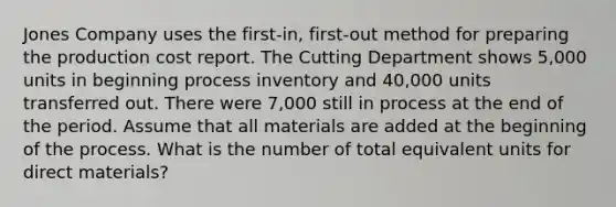 Jones Company uses the first-in, first-out method for preparing the production cost report. The Cutting Department shows 5,000 units in beginning process inventory and 40,000 units transferred out. There were 7,000 still in process at the end of the period. Assume that all materials are added at the beginning of the process. What is the number of total equivalent units for direct materials?