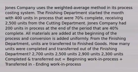 Jones Company uses the weighted-average method in its process costing system. The Finishing Department started the month with 400 units in process that were 70% complete, receiving 2,500 units from the Cutting Department. Jones Company had 200 units in process at the end of the period that are 40% complete. All materials are added at the beginning of the process and conversion is added uniformly. From the Finishing Department, units are transferred to Finished Goods. How many units were completed and transferred out of the Finishing Department? 2,700 units 2,500 units 2,900 units 2,300 units Completed & transferred out = Beginning work-in-process + Transferred in - Ending work-in-process