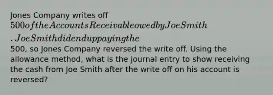 Jones Company writes off 500 of the Accounts Receivable owed by Joe Smith. Joe Smith did end up paying the500, so Jones Company reversed the write off. Using the allowance method, what is the journal entry to show receiving the cash from Joe Smith after the write off on his account is reversed?