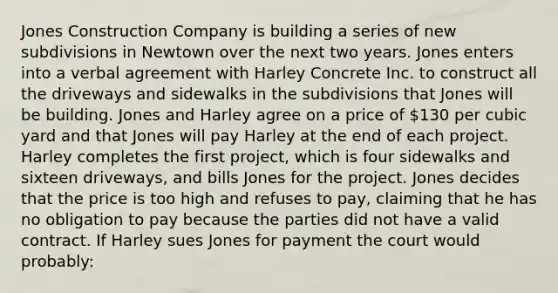 Jones Construction Company is building a series of new subdivisions in Newtown over the next two years. Jones enters into a verbal agreement with Harley Concrete Inc. to construct all the driveways and sidewalks in the subdivisions that Jones will be building. Jones and Harley agree on a price of 130 per cubic yard and that Jones will pay Harley at the end of each project. Harley completes the first project, which is four sidewalks and sixteen driveways, and bills Jones for the project. Jones decides that the price is too high and refuses to pay, claiming that he has no obligation to pay because the parties did not have a valid contract. If Harley sues Jones for payment the court would probably: