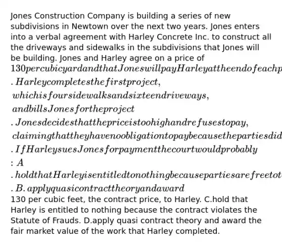 Jones Construction Company is building a series of new subdivisions in Newtown over the next two years. Jones enters into a verbal agreement with Harley Concrete Inc. to construct all the driveways and sidewalks in the subdivisions that Jones will be building. Jones and Harley agree on a price of 130 per cubic yard and that Jones will pay Harley at the end of each project. Harley completes the first project, which is four sidewalks and sixteen driveways, and bills Jones for the project. Jones decides that the price is too high and refuses to pay, claiming that they have no obligation to pay because the parties did not have a valid contract. If Harley sues Jones for payment the court would probably: A.hold that Harley is entitled to nothing because parties are free to terminate contracts if they so choose. B.apply quasi contract theory and award130 per cubic feet, the contract price, to Harley. C.hold that Harley is entitled to nothing because the contract violates the Statute of Frauds. D.apply quasi contract theory and award the fair market value of the work that Harley completed.