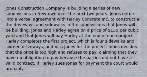 Jones Construction Company is building a series of new subdivisions in Newtown over the next two years. Jones enters into a verbal agreement with Harley Concrete Inc. to construct all the driveways and sidewalks in the subdivisions that Jones will be building. Jones and Harley agree on a price of 130 per cubic yard and that Jones will pay Harley at the end of each project. Harley completes the first project, which is four sidewalks and sixteen driveways, and bills Jones for the project. Jones decides that the price is too high and refuses to pay, claiming that they have no obligation to pay because the parties did not have a valid contract. If Harley sues Jones for payment the court would probably: