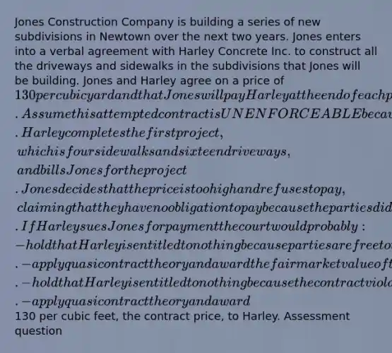 Jones Construction Company is building a series of new subdivisions in Newtown over the next two years. Jones enters into a verbal agreement with Harley Concrete Inc. to construct all the driveways and sidewalks in the subdivisions that Jones will be building. Jones and Harley agree on a price of 130 per cubic yard and that Jones will pay Harley at the end of each project. Assume this attempted contract is UNENFORCEABLE because it violates the Statute of Frauds. Harley completes the first project, which is four sidewalks and sixteen driveways, and bills Jones for the project. Jones decides that the price is too high and refuses to pay, claiming that they have no obligation to pay because the parties did not have a valid contract. If Harley sues Jones for payment the court would probably: -hold that Harley is entitled to nothing because parties are free to terminate contracts if they so choose. -apply quasi contract theory and award the fair market value of the work that Harley completed. -hold that Harley is entitled to nothing because the contract violates the Statute of Frauds. -apply quasi contract theory and award130 per cubic feet, the contract price, to Harley. Assessment question