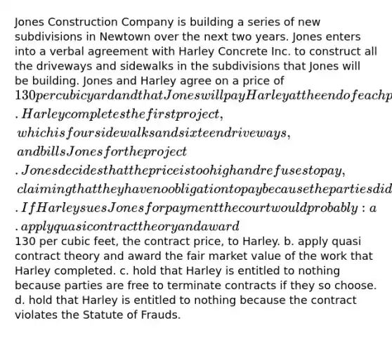 Jones Construction Company is building a series of new subdivisions in Newtown over the next two years. Jones enters into a verbal agreement with Harley Concrete Inc. to construct all the driveways and sidewalks in the subdivisions that Jones will be building. Jones and Harley agree on a price of 130 per cubic yard and that Jones will pay Harley at the end of each project. Harley completes the first project, which is four sidewalks and sixteen driveways, and bills Jones for the project. Jones decides that the price is too high and refuses to pay, claiming that they have no obligation to pay because the parties did not have a valid contract. If Harley sues Jones for payment the court would probably: a. apply quasi contract theory and award130 per cubic feet, the contract price, to Harley. b. apply quasi contract theory and award the fair market value of the work that Harley completed. c. hold that Harley is entitled to nothing because parties are free to terminate contracts if they so choose. d. hold that Harley is entitled to nothing because the contract violates the Statute of Frauds.