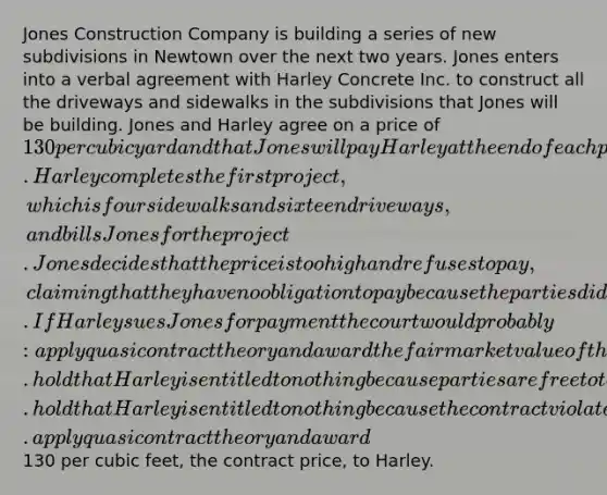 Jones Construction Company is building a series of new subdivisions in Newtown over the next two years. Jones enters into a verbal agreement with Harley Concrete Inc. to construct all the driveways and sidewalks in the subdivisions that Jones will be building. Jones and Harley agree on a price of 130 per cubic yard and that Jones will pay Harley at the end of each project. Harley completes the first project, which is four sidewalks and sixteen driveways, and bills Jones for the project. Jones decides that the price is too high and refuses to pay, claiming that they have no obligation to pay because the parties did not have a valid contract. If Harley sues Jones for payment the court would probably: apply quasi contract theory and award the fair market value of the work that Harley completed. hold that Harley is entitled to nothing because parties are free to terminate contracts if they so choose. hold that Harley is entitled to nothing because the contract violates the Statute of Frauds. apply quasi contract theory and award130 per cubic feet, the contract price, to Harley.