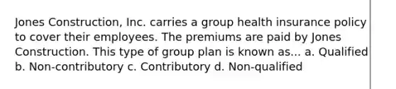 Jones Construction, Inc. carries a group health insurance policy to cover their employees. The premiums are paid by Jones Construction. This type of group plan is known as... a. Qualified b. Non-contributory c. Contributory d. Non-qualified