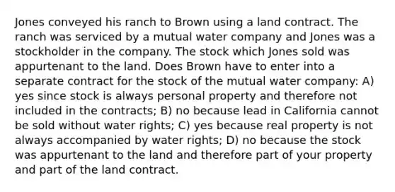 Jones conveyed his ranch to Brown using a land contract. The ranch was serviced by a mutual water company and Jones was a stockholder in the company. The stock which Jones sold was appurtenant to the land. Does Brown have to enter into a separate contract for the stock of the mutual water company: A) yes since stock is always personal property and therefore not included in the contracts; B) no because lead in California cannot be sold without water rights; C) yes because real property is not always accompanied by water rights; D) no because the stock was appurtenant to the land and therefore part of your property and part of the land contract.