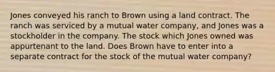 Jones conveyed his ranch to Brown using a land contract. The ranch was serviced by a mutual water company, and Jones was a stockholder in the company. The stock which Jones owned was appurtenant to the land. Does Brown have to enter into a separate contract for the stock of the mutual water company?