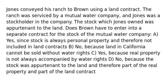 Jones conveyed his ranch to Brown using a land contract. The ranch was serviced by a mutual water company, and Jones was a stockholder in the company. The stock which Jones owned was appurtenant to the land. Does Brown have to enter into a separate contract for the stock of the mutual water company: A) Yes, since stock is always personal property and therefore not included in land contracts B) No, because land in California cannot be sold without water rights C) Yes, because real property is not always accompanied by water rights D) No, because the stock was appurtenant to the land and therefore part of the real property and part of the land contract