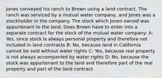 Jones conveyed his ranch to Brown using a land contract. The ranch was serviced by a mutual water company, and Jones was a stockholder in the company. The stock which Jones owned was appurtenant to the land. Does Brown have to enter into a separate contract for the stock of the mutual water company: A: Yes, since stock is always personal property and therefore not included in land contracts B: No, because land in California cannot be sold without water rights C: Yes, because real property is not always accompanied by water rights D: No, because the stock was appurtenant to the land and therefore part of the real property and part of the land contract