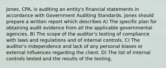 Jones, CPA, is auditing an entity's financial statements in accordance with Government Auditing Standards. Jones should prepare a written report which describes A) The specific plan for obtaining audit evidence from all the applicable governmental agencies. B) The scope of the auditor's testing of compliance with laws and regulations and of internal controls. C) The auditor's independence and lack of any personal biases or external influences regarding the client. D) The list of internal controls tested and the results of the testing.